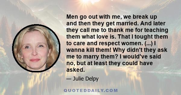 Men go out with me, we break up and then they get married. And later they call me to thank me for teaching them what love is. That I tought them to care and respect women. (...) I wanna kill them! Why didn't they ask me 