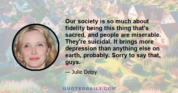 Our society is so much about fidelity being this thing that's sacred, and people are miserable. They're suicidal. It brings more depression than anything else on earth, probably. Sorry to say that, guys.