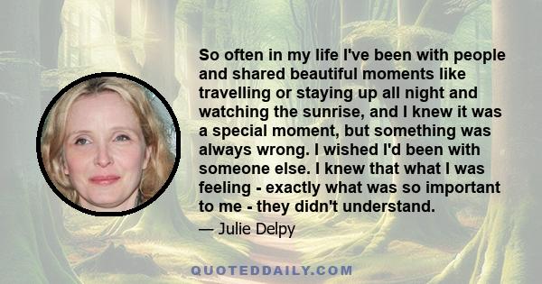 So often in my life I've been with people and shared beautiful moments like travelling or staying up all night and watching the sunrise, and I knew it was a special moment, but something was always wrong. I wished I'd