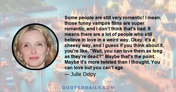 Some people are still very romantic! I mean, those funny vampire films are super romantic, and I don't think that's bad. It means there are a lot of people who still believe in love in a weird way. Okay, it's a cheesy