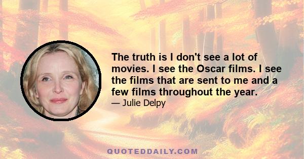 The truth is I don't see a lot of movies. I see the Oscar films. I see the films that are sent to me and a few films throughout the year.