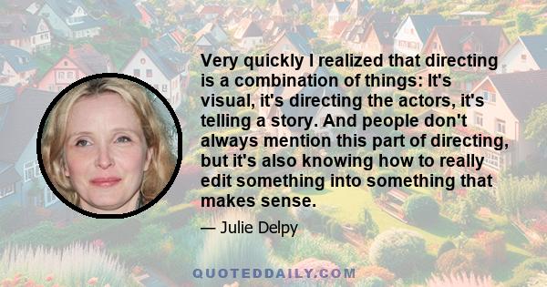 Very quickly I realized that directing is a combination of things: It's visual, it's directing the actors, it's telling a story. And people don't always mention this part of directing, but it's also knowing how to