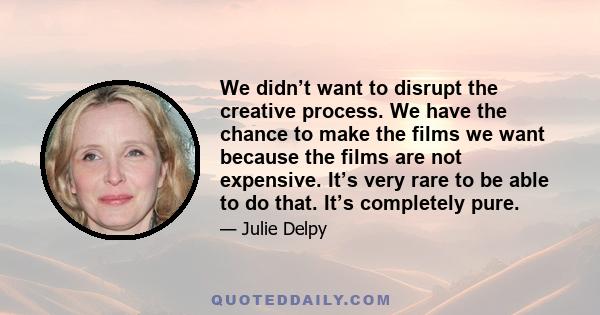 We didn’t want to disrupt the creative process. We have the chance to make the films we want because the films are not expensive. It’s very rare to be able to do that. It’s completely pure.