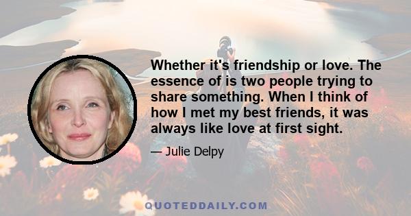 Whether it's friendship or love. The essence of is two people trying to share something. When I think of how I met my best friends, it was always like love at first sight.