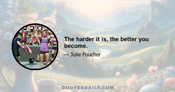 The harder it is, the better you become.