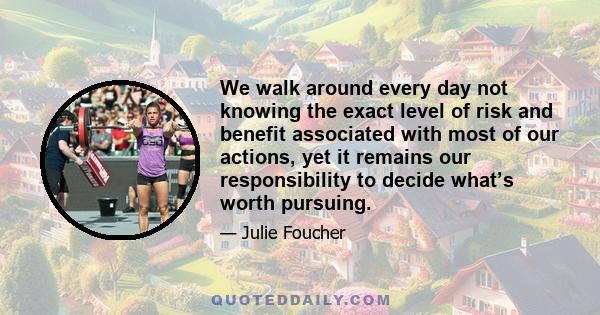 We walk around every day not knowing the exact level of risk and benefit associated with most of our actions, yet it remains our responsibility to decide what’s worth pursuing.