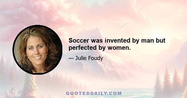 Soccer was invented by man but perfected by women.