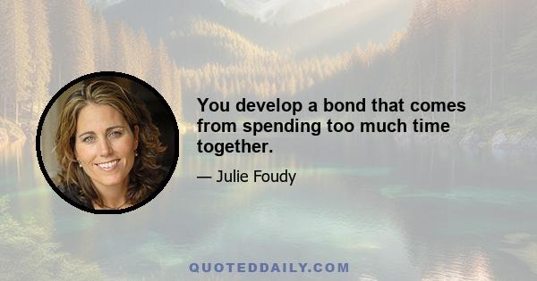 You develop a bond that comes from spending too much time together.