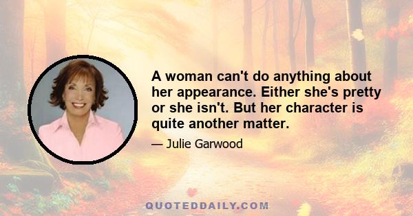 A woman can't do anything about her appearance. Either she's pretty or she isn't. But her character is quite another matter.