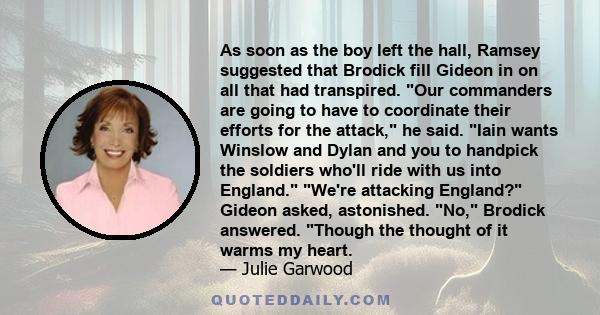 As soon as the boy left the hall, Ramsey suggested that Brodick fill Gideon in on all that had transpired. Our commanders are going to have to coordinate their efforts for the attack, he said. Iain wants Winslow and