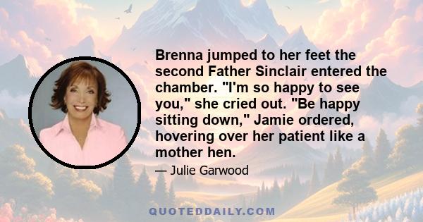 Brenna jumped to her feet the second Father Sinclair entered the chamber. I'm so happy to see you, she cried out. Be happy sitting down, Jamie ordered, hovering over her patient like a mother hen.