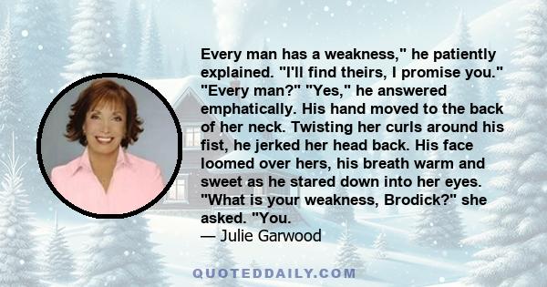 Every man has a weakness!” he patiently explained. “I'll find theirs, I promise you.” “Every man?” “Yes,” he answered emphatically. ... “What is your weakness, Brodick?” she asked. “You.