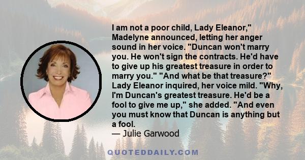 I am not a poor child, Lady Eleanor, Madelyne announced, letting her anger sound in her voice. Duncan won't marry you. He won't sign the contracts. He'd have to give up his greatest treasure in order to marry you. And