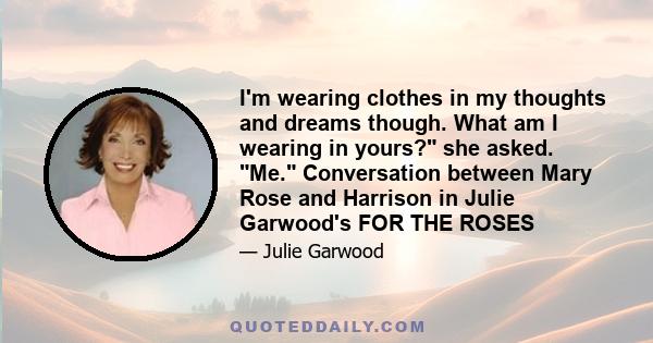 I'm wearing clothes in my thoughts and dreams though. What am I wearing in yours? she asked. Me. Conversation between Mary Rose and Harrison in Julie Garwood's FOR THE ROSES