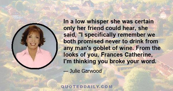 In a low whisper she was certain only her friend could hear, she said, I specifically remember we both promised never to drink from any man's goblet of wine. From the looks of you, Frances Catherine, I'm thinking you