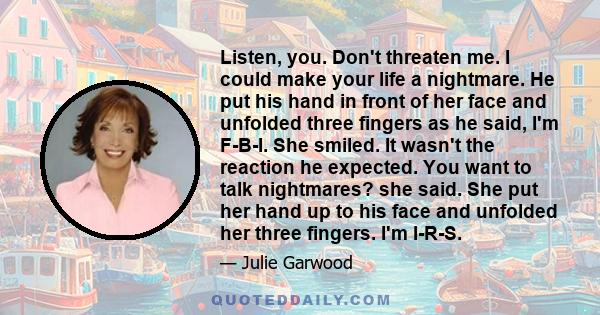 Listen, you. Don't threaten me. I could make your life a nightmare. He put his hand in front of her face and unfolded three fingers as he said, I'm F-B-I. She smiled. It wasn't the reaction he expected. You want to talk 