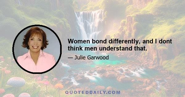 Women bond differently, and I dont think men understand that.