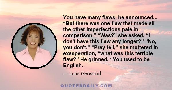 You have many flaws, he announced... “But there was one flaw that made all the other imperfections pale in comparison.” “Was?” she asked. “I don't have this flaw any longer?” “No, you don't.” “Pray tell,” she muttered