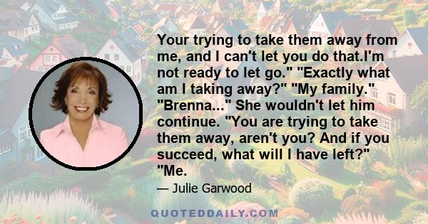 Your trying to take them away from me, and I can't let you do that.I'm not ready to let go. Exactly what am I taking away? My family. Brenna... She wouldn't let him continue. You are trying to take them away, aren't