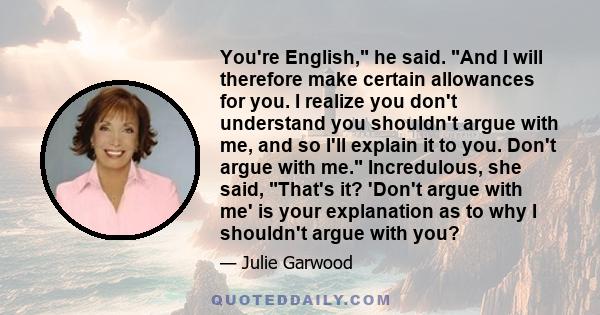 You're English, he said. And I will therefore make certain allowances for you. I realize you don't understand you shouldn't argue with me, and so I'll explain it to you. Don't argue with me. Incredulous, she said,