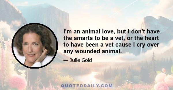 I'm an animal love, but I don't have the smarts to be a vet, or the heart to have been a vet cause I cry over any wounded animal.