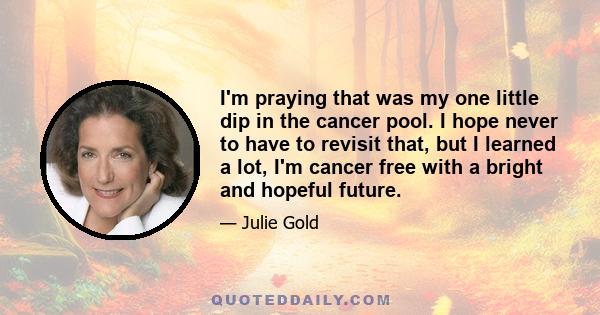 I'm praying that was my one little dip in the cancer pool. I hope never to have to revisit that, but I learned a lot, I'm cancer free with a bright and hopeful future.