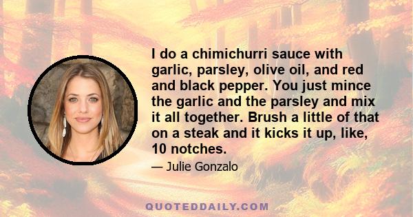 I do a chimichurri sauce with garlic, parsley, olive oil, and red and black pepper. You just mince the garlic and the parsley and mix it all together. Brush a little of that on a steak and it kicks it up, like, 10