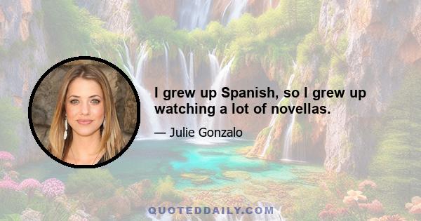 I grew up Spanish, so I grew up watching a lot of novellas.