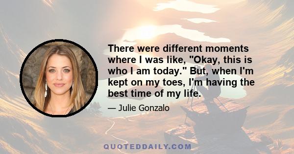 There were different moments where I was like, Okay, this is who I am today. But, when I'm kept on my toes, I'm having the best time of my life.