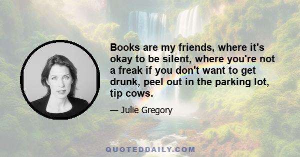 Books are my friends, where it's okay to be silent, where you're not a freak if you don't want to get drunk, peel out in the parking lot, tip cows.