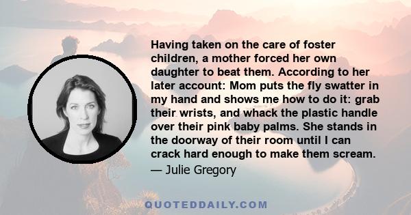 Having taken on the care of foster children, a mother forced her own daughter to beat them. According to her later account: Mom puts the fly swatter in my hand and shows me how to do it: grab their wrists, and whack the 