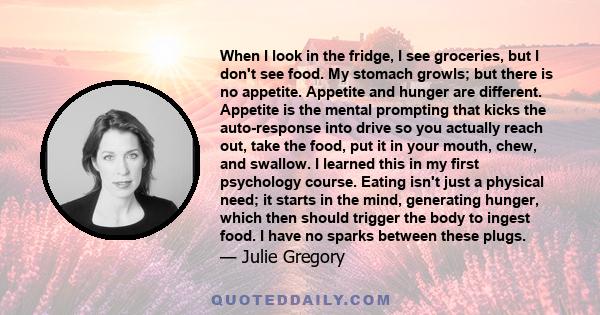 When I look in the fridge, I see groceries, but I don't see food. My stomach growls; but there is no appetite. Appetite and hunger are different. Appetite is the mental prompting that kicks the auto-response into drive