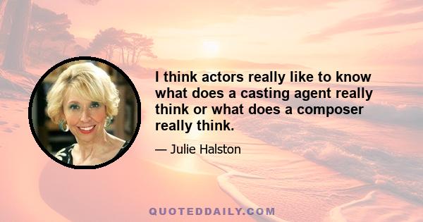 I think actors really like to know what does a casting agent really think or what does a composer really think.