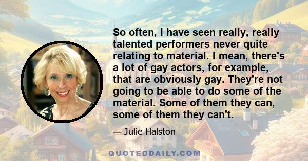 So often, I have seen really, really talented performers never quite relating to material. I mean, there's a lot of gay actors, for example, that are obviously gay. They're not going to be able to do some of the