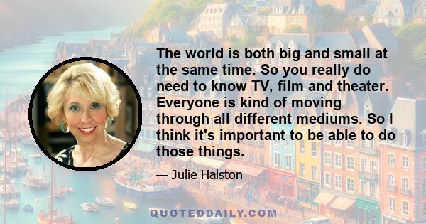 The world is both big and small at the same time. So you really do need to know TV, film and theater. Everyone is kind of moving through all different mediums. So I think it's important to be able to do those things.