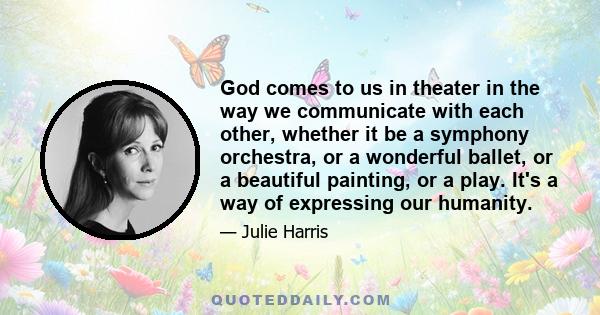 God comes to us in theater in the way we communicate with each other, whether it be a symphony orchestra, or a wonderful ballet, or a beautiful painting, or a play. It's a way of expressing our humanity.