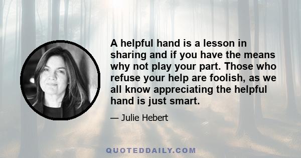 A helpful hand is a lesson in sharing and if you have the means why not play your part. Those who refuse your help are foolish, as we all know appreciating the helpful hand is just smart.