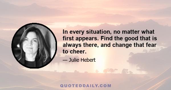 In every situation, no matter what first appears. Find the good that is always there, and change that fear to cheer.