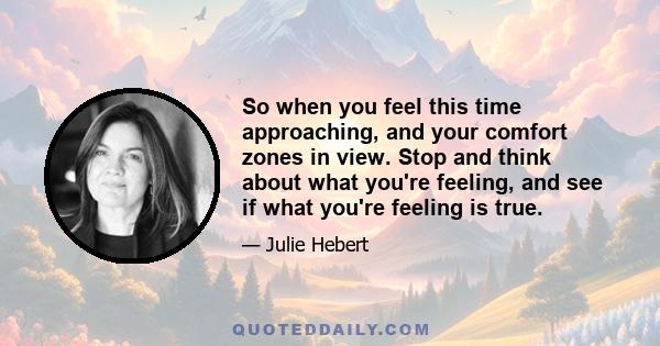 So when you feel this time approaching, and your comfort zones in view. Stop and think about what you're feeling, and see if what you're feeling is true.