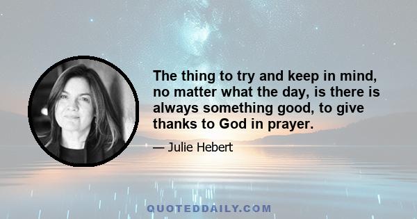 The thing to try and keep in mind, no matter what the day, is there is always something good, to give thanks to God in prayer.