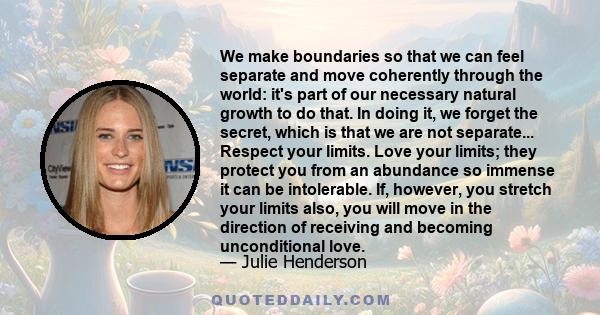 We make boundaries so that we can feel separate and move coherently through the world: it's part of our necessary natural growth to do that. In doing it, we forget the secret, which is that we are not separate...