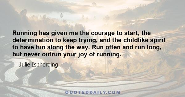 Running has given me the courage to start, the determination to keep trying, and the childlike spirit to have fun along the way. Run often and run long, but never outrun your joy of running.