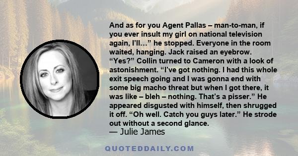 And as for you Agent Pallas – man-to-man, if you ever insult my girl on national television again, I’ll…” he stopped. Everyone in the room waited, hanging. Jack raised an eyebrow. “Yes?” Collin turned to Cameron with a