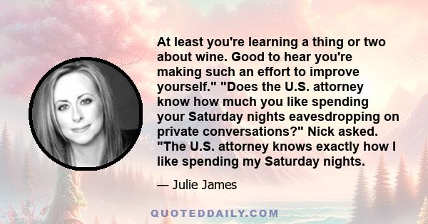 At least you're learning a thing or two about wine. Good to hear you're making such an effort to improve yourself. Does the U.S. attorney know how much you like spending your Saturday nights eavesdropping on private