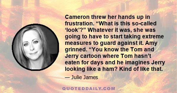 Cameron threw her hands up in frustration. “What is this so-called ‘look’?” Whatever it was, she was going to have to start taking extreme measures to guard against it. Amy grinned. “You know the Tom and Jerry cartoon