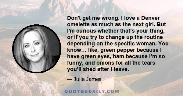 Don't get me wrong. I love a Denver omelette as much as the next girl. But I'm curious whether that’s your thing, or if you try to change up the routine depending on the specific woman. You know… like, green pepper