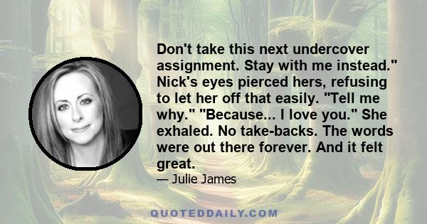 Don't take this next undercover assignment. Stay with me instead. Nick's eyes pierced hers, refusing to let her off that easily. Tell me why. Because... I love you. She exhaled. No take-backs. The words were out there