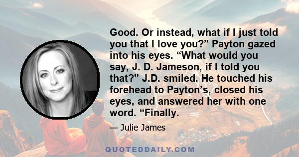 Good. Or instead, what if I just told you that I love you?” Payton gazed into his eyes. “What would you say, J. D. Jameson, if I told you that?” J.D. smiled. He touched his forehead to Payton’s, closed his eyes, and