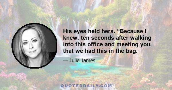 His eyes held hers. “Because I knew, ten seconds after walking into this office and meeting you, that we had this in the bag.