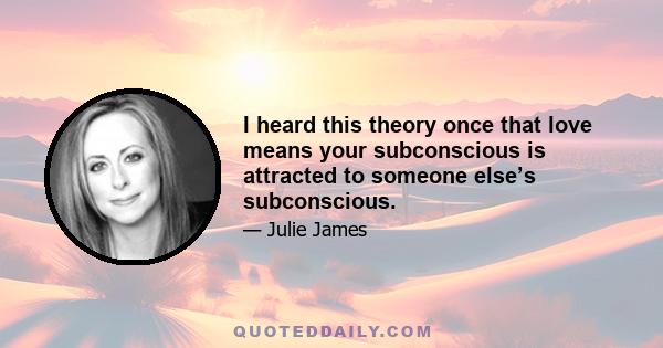 I heard this theory once that love means your subconscious is attracted to someone else’s subconscious.